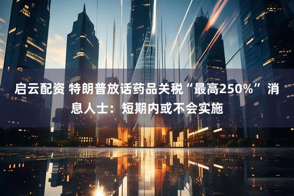 启云配资 特朗普放话药品关税“最高250%” 消息人士：短期内或不会实施