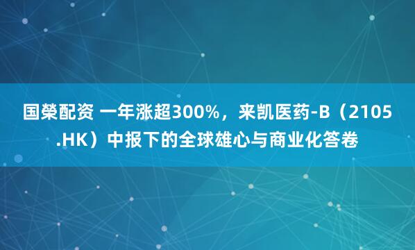 国榮配资 一年涨超300%，来凯医药-B（2105.HK）中报下的全球雄心与商业化答卷