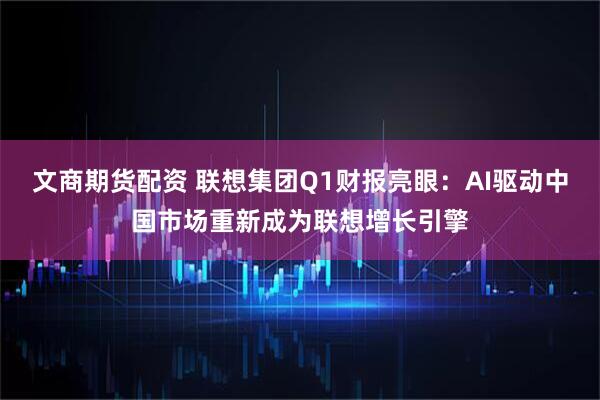 文商期货配资 联想集团Q1财报亮眼：AI驱动中国市场重新成为联想增长引擎