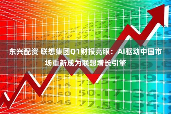 东兴配资 联想集团Q1财报亮眼：AI驱动中国市场重新成为联想增长引擎