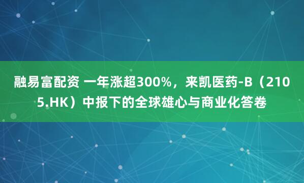 融易富配资 一年涨超300%，来凯医药-B（2105.HK）中报下的全球雄心与商业化答卷