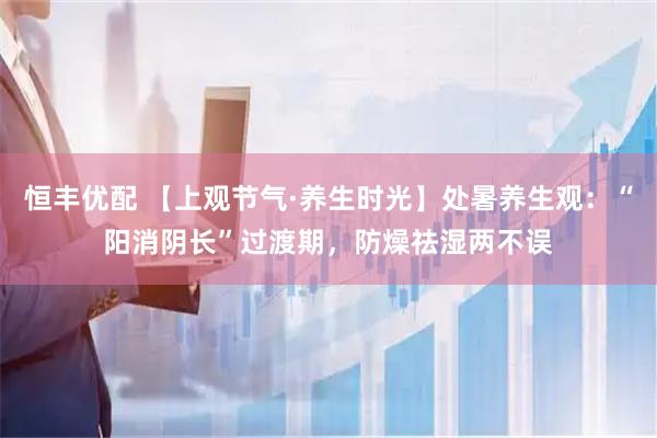 恒丰优配 【上观节气·养生时光】处暑养生观：“阳消阴长”过渡期，防燥祛湿两不误
