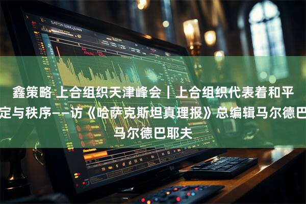 鑫策略 上合组织天津峰会｜上合组织代表着和平、稳定与秩序——访《哈萨克斯坦真理报》总编辑马尔德巴耶夫