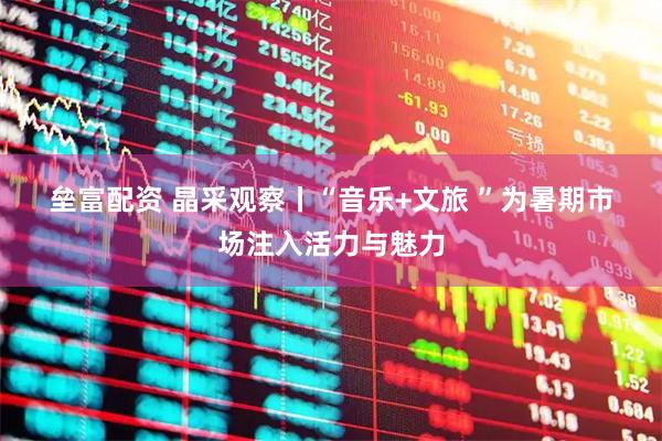 垒富配资 晶采观察丨“音乐+文旅 ”为暑期市场注入活力与魅力