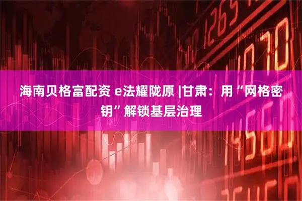 海南贝格富配资 e法耀陇原 |甘肃：用“网格密钥”解锁基层治理
