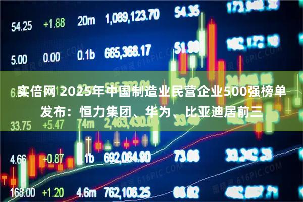 实倍网 2025年中国制造业民营企业500强榜单发布：恒力集团、华为、比亚迪居前三
