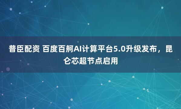 普臣配资 百度百舸AI计算平台5.0升级发布，昆仑芯超节点启用