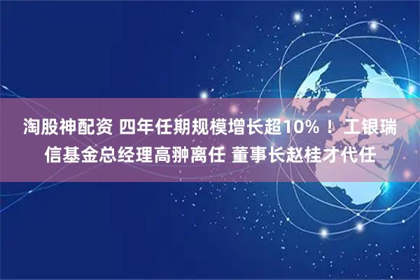 淘股神配资 四年任期规模增长超10% ！工银瑞信基金总经理高翀离任 董事长赵桂才代任