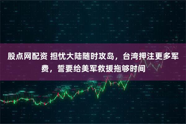 股点网配资 担忧大陆随时攻岛，台湾押注更多军费，誓要给美军救援拖够时间