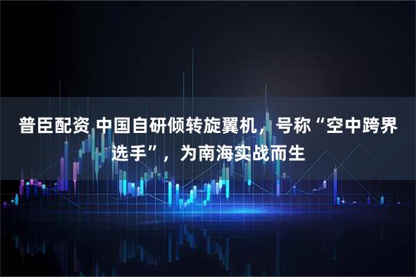 普臣配资 中国自研倾转旋翼机，号称“空中跨界选手”，为南海实战而生
