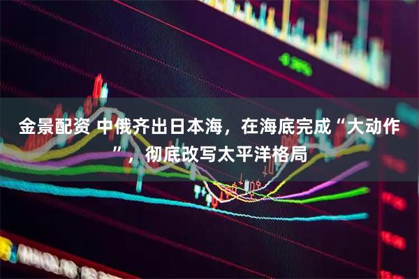 金景配资 中俄齐出日本海，在海底完成“大动作”，彻底改写太平洋格局