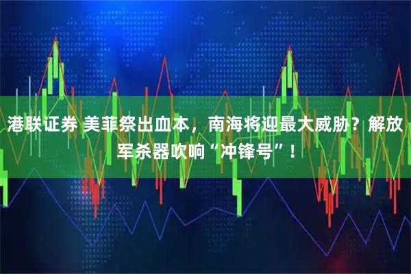 港联证券 美菲祭出血本，南海将迎最大威胁？解放军杀器吹响“冲锋号”！