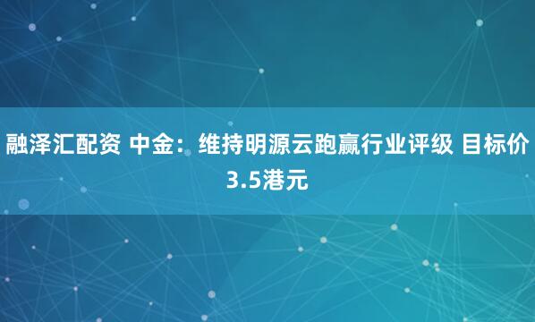 融泽汇配资 中金：维持明源云跑赢行业评级 目标价3.5港元