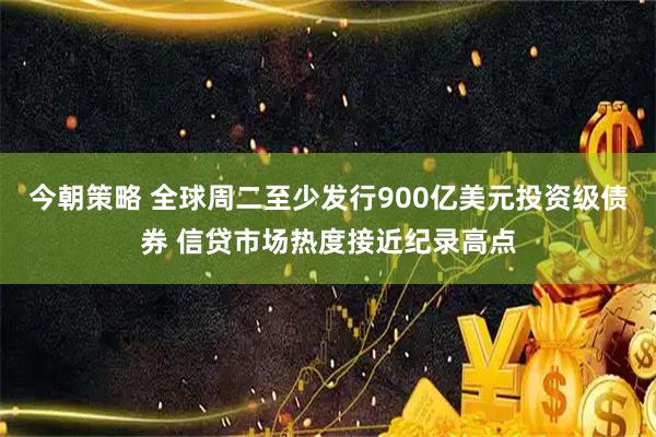 今朝策略 全球周二至少发行900亿美元投资级债券 信贷市场热度接近纪录高点