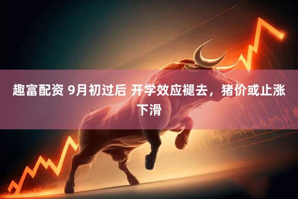 趣富配资 9月初过后 开学效应褪去，猪价或止涨下滑