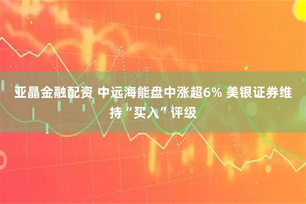 亚晶金融配资 中远海能盘中涨超6% 美银证券维持“买入”评级