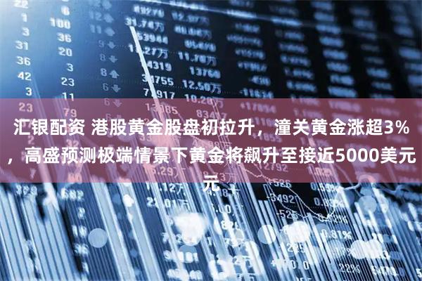 汇银配资 港股黄金股盘初拉升，潼关黄金涨超3%，高盛预测极端情景下黄金将飙升至接近5000美元