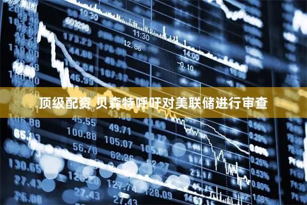 顶级配资 贝森特呼吁对美联储进行审查