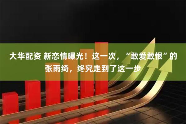 大华配资 新恋情曝光！这一次，“敢爱敢恨”的张雨绮，终究走到了这一步