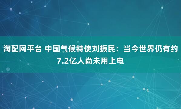 淘配网平台 中国气候特使刘振民：当今世界仍有约7.2亿人尚未用上电