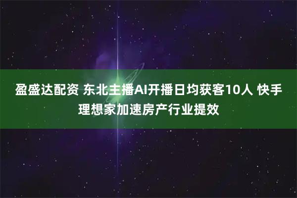 盈盛达配资 东北主播AI开播日均获客10人 快手理想家加速房产行业提效