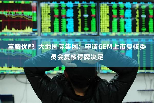 富腾优配  大地国际集团：申请GEM上市复核委员会复核停牌决定