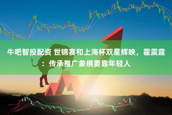 牛吧智投配资 世锦赛和上海杯双星辉映，霍震霆：传承推广象棋要靠年轻人