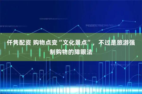 仟隽配资 购物点变“文化景点”，不过是旅游强制购物的障眼法