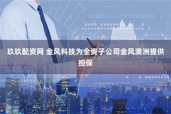 玖玖配资网 金风科技为全资子公司金风澳洲提供担保