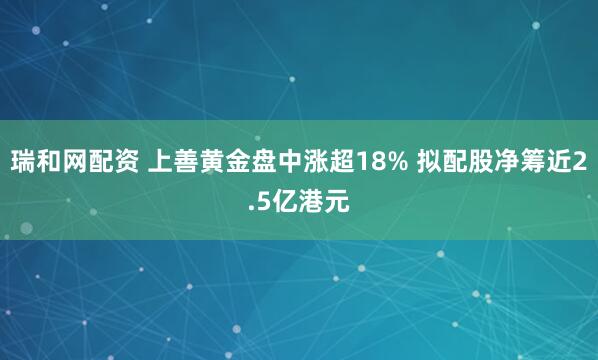瑞和网配资 上善黄金盘中涨超18% 拟配股净筹近2.5亿港元