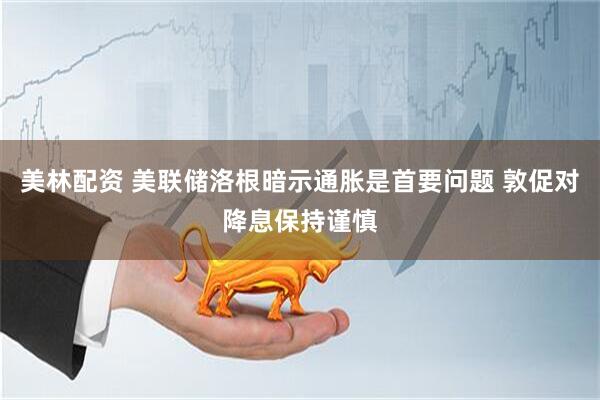 美林配资 美联储洛根暗示通胀是首要问题 敦促对降息保持谨慎