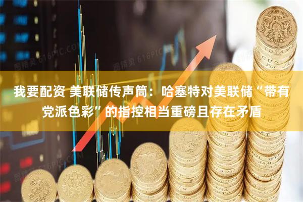 我要配资 美联储传声筒：哈塞特对美联储“带有党派色彩”的指控相当重磅且存在矛盾