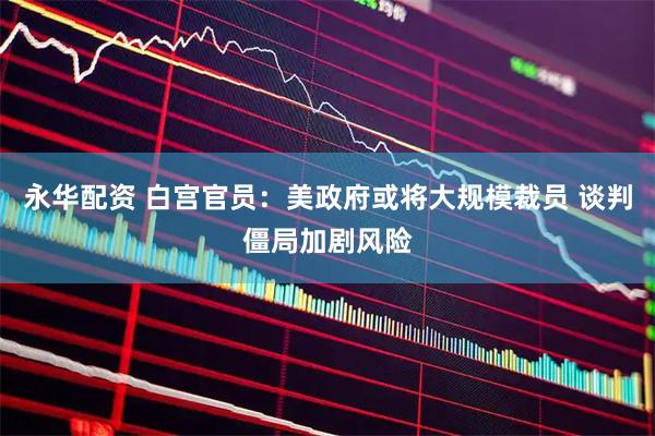 永华配资 白宫官员：美政府或将大规模裁员 谈判僵局加剧风险