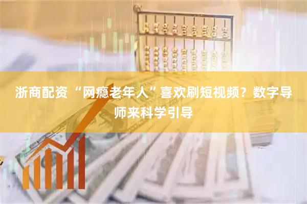 浙商配资 “网瘾老年人”喜欢刷短视频？数字导师来科学引导