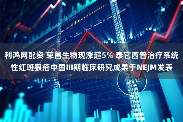 利鸿网配资 荣昌生物现涨超5% 泰它西普治疗系统性红斑狼疮中国III期临床研究成果于NEJM发表