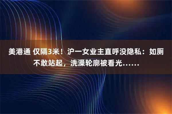 美港通 仅隔3米！沪一女业主直呼没隐私：如厕不敢站起，洗澡轮廓被看光……