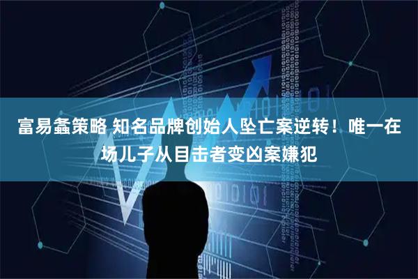 富易螽策略 知名品牌创始人坠亡案逆转！唯一在场儿子从目击者变凶案嫌犯