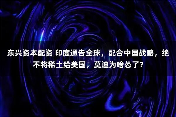 东兴资本配资 印度通告全球，配合中国战略，绝不将稀土给美国，莫迪为啥怂了？
