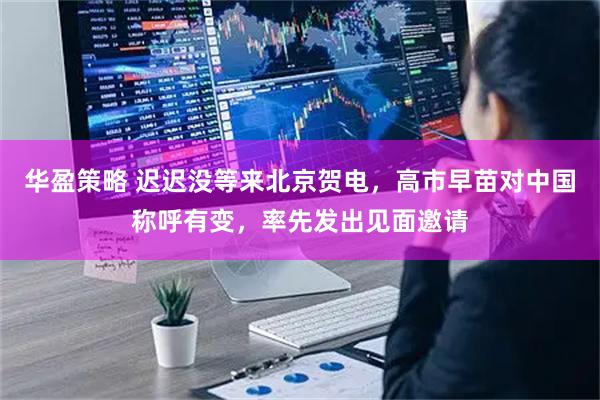 华盈策略 迟迟没等来北京贺电，高市早苗对中国称呼有变，率先发出见面邀请
