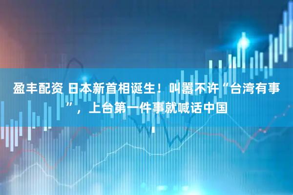 盈丰配资 日本新首相诞生！叫嚣不许“台湾有事”，上台第一件事就喊话中国