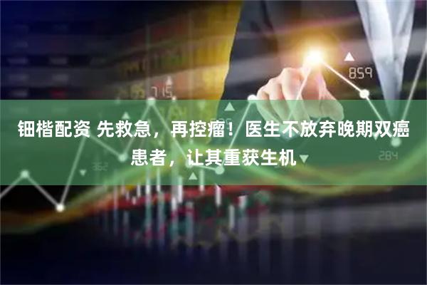 钿楷配资 先救急，再控瘤！医生不放弃晚期双癌患者，让其重获生机