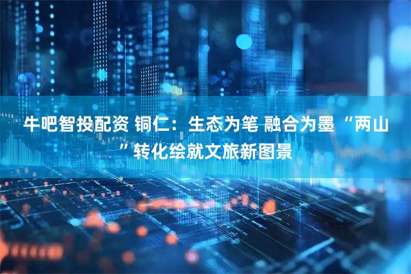 牛吧智投配资 铜仁：生态为笔 融合为墨 “两山”转化绘就文旅新图景