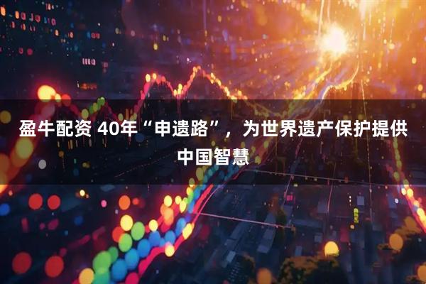 盈牛配资 40年“申遗路”，为世界遗产保护提供中国智慧