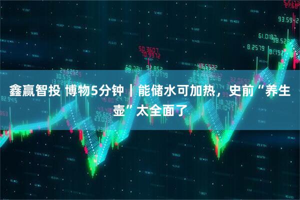 鑫赢智投 博物5分钟｜能储水可加热，史前“养生壶”太全面了