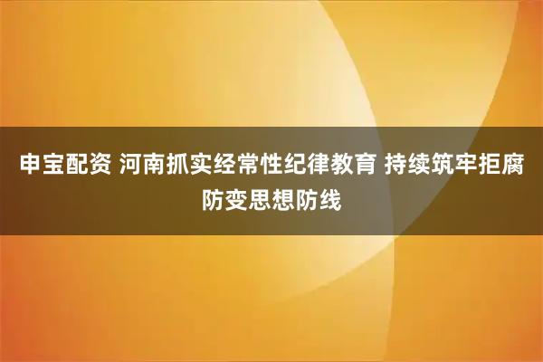 申宝配资 河南抓实经常性纪律教育 持续筑牢拒腐防变思想防线