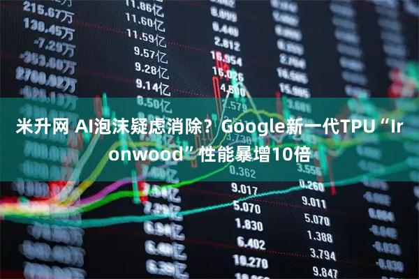 米升网 AI泡沫疑虑消除？Google新一代TPU“Ironwood”性能暴增10倍