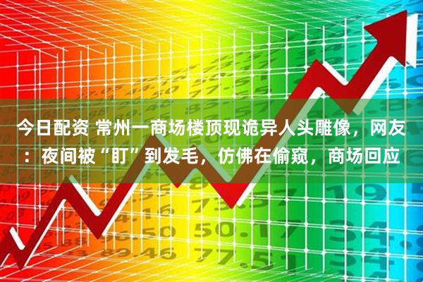 今日配资 常州一商场楼顶现诡异人头雕像，网友：夜间被“盯”到发毛，仿佛在偷窥，商场回应