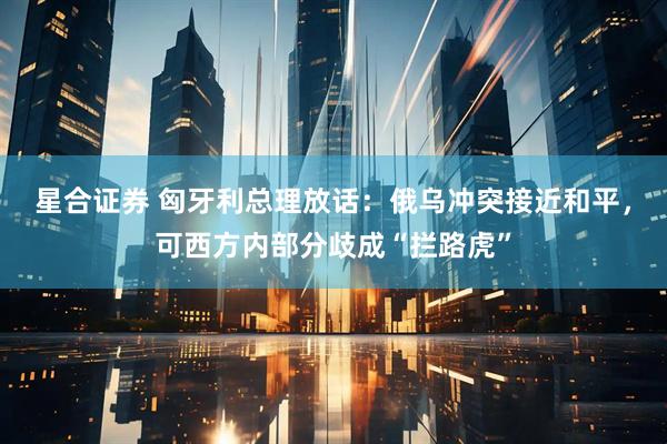 星合证券 匈牙利总理放话：俄乌冲突接近和平，可西方内部分歧成“拦路虎”