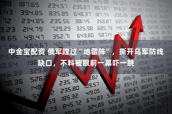 中金宝配资 俄军蹚过“地雷阵”，撕开乌军防线缺口，不料被眼前一幕吓一跳