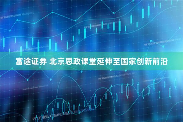 富途证券 北京思政课堂延伸至国家创新前沿